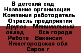 В детский сад № 1 › Название организации ­ Компания-работодатель › Отрасль предприятия ­ Другое › Минимальный оклад ­ 1 - Все города Работа » Вакансии   . Нижегородская обл.,Саров г.